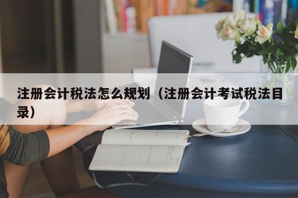 注册会计税法怎么规划（注册会计考试税法目录）