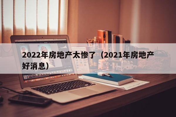 2022年房地产太惨了（2021年房地产好消息）