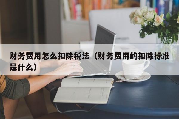 财务费用怎么扣除税法（财务费用的扣除标准是什么）