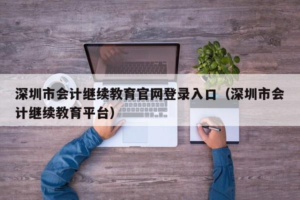 深圳市会计继续教育官网登录入口（深圳市会计继续教育平台）