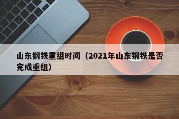 山东钢铁重组时间（2021年山东钢铁是否完成重组）