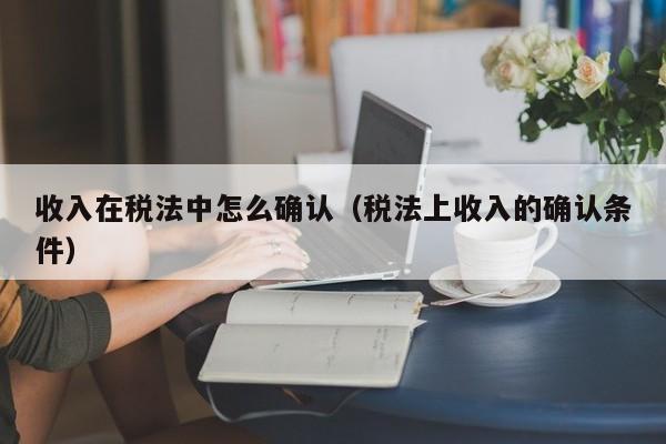 收入在税法中怎么确认（税法上收入的确认条件）