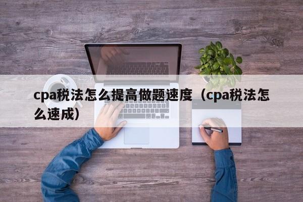 cpa税法怎么提高做题速度（cpa税法怎么速成）