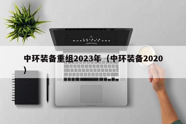 中环装备重组2023年（中环装备2020）