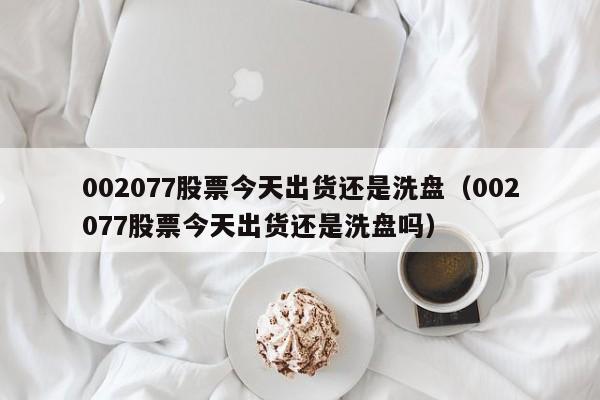 002077股票今天出货还是洗盘（002077股票今天出货还是洗盘吗）