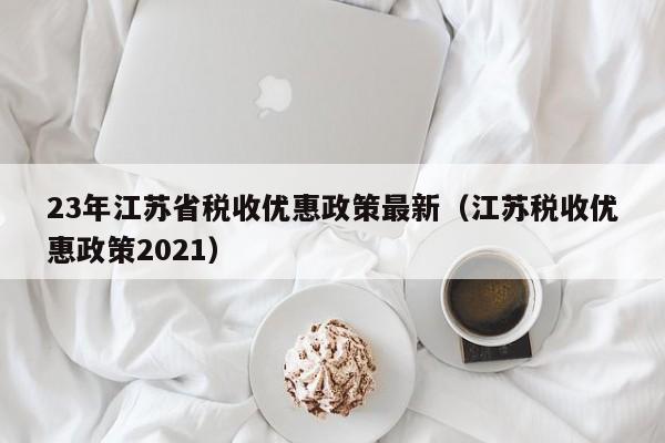 23年江苏省税收优惠政策最新（江苏税收优惠政策2021）