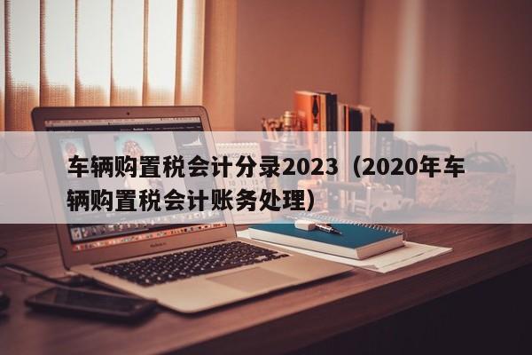 车辆购置税会计分录2023（2020年车辆购置税会计账务处理）