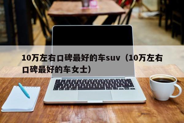 10万左右口碑最好的车suv（10万左右口碑最好的车女士）