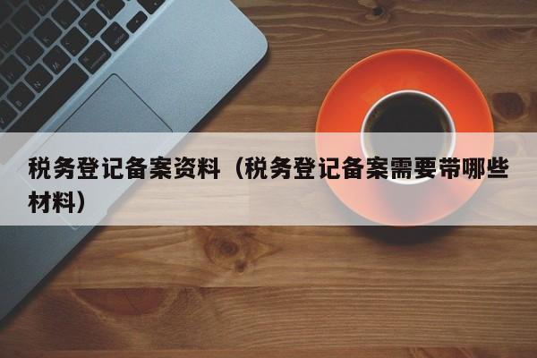 税务登记备案资料（税务登记备案需要带哪些材料）