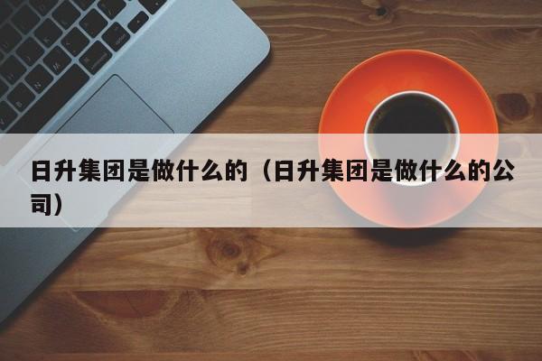 日升集团是做什么的（日升集团是做什么的公司）