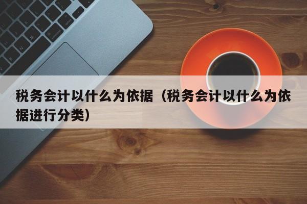 税务会计以什么为依据（税务会计以什么为依据进行分类）