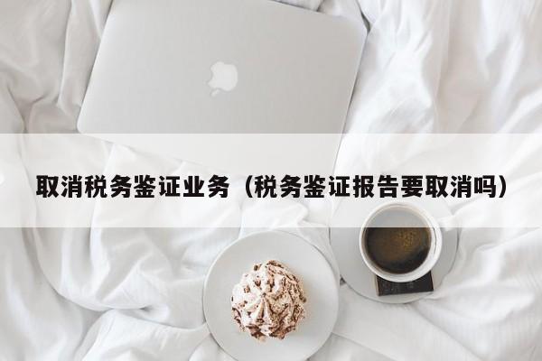 取消税务鉴证业务（税务鉴证报告要取消吗）