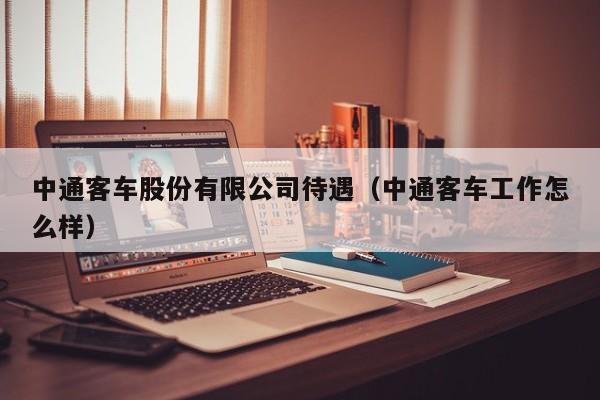 中通客车股份有限公司待遇（中通客车工作怎么样）