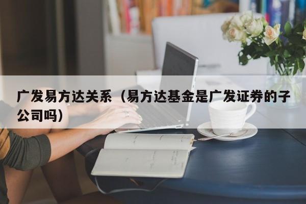 广发易方达关系（易方达基金是广发证券的子公司吗）