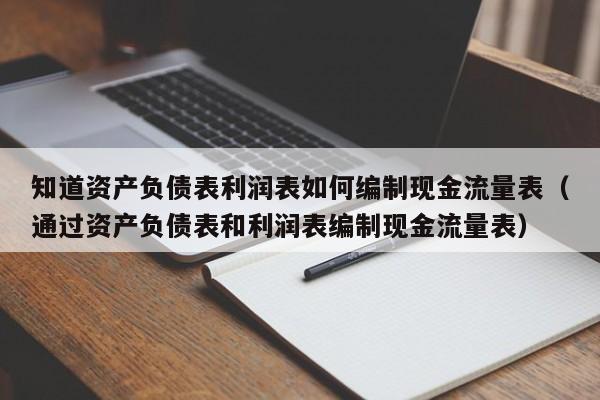 知道资产负债表利润表如何编制现金流量表（通过资产负债表和利润表编制现金流量表）