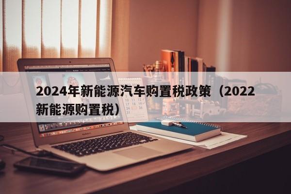 2024年新能源汽车购置税政策（2022新能源购置税）