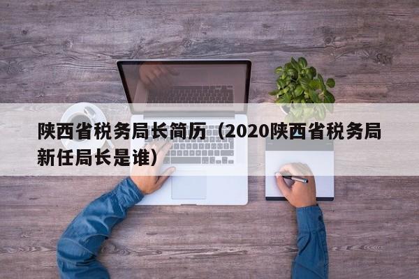 陕西省税务局长简历（2020陕西省税务局新任局长是谁）