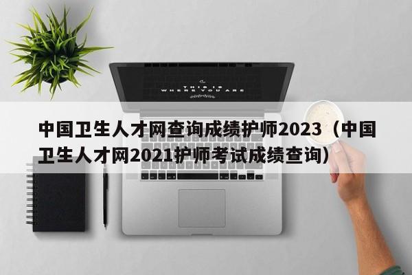 中国卫生人才网查询成绩护师2023（中国卫生人才网2021护师考试成绩查询）