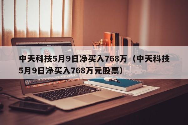 中天科技5月9日净买入768万（中天科技5月9日净买入768万元股票）