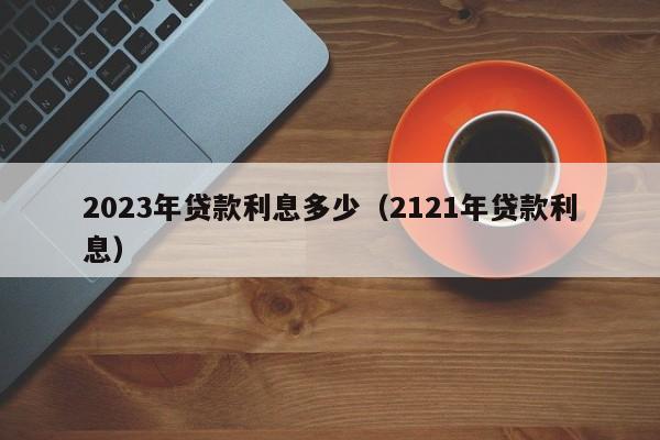 2023年贷款利息多少（2121年贷款利息）