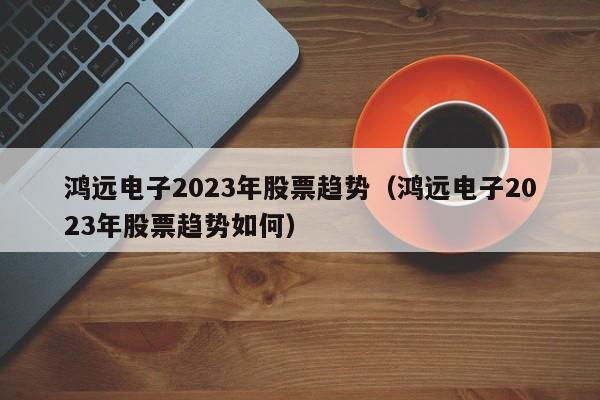 鸿远电子2023年股票趋势（鸿远电子2023年股票趋势如何）