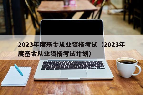 2023年度基金从业资格考试（2023年度基金从业资格考试计划）