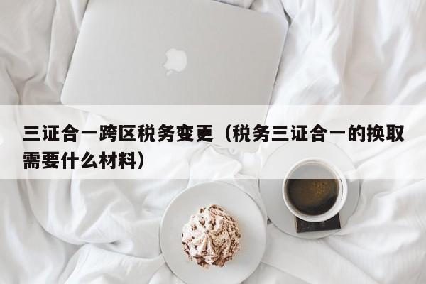 三证合一跨区税务变更（税务三证合一的换取需要什么材料）