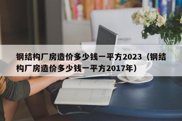 钢结构厂房造价多少钱一平方2023（钢结构厂房造价多少钱一平方2017年）