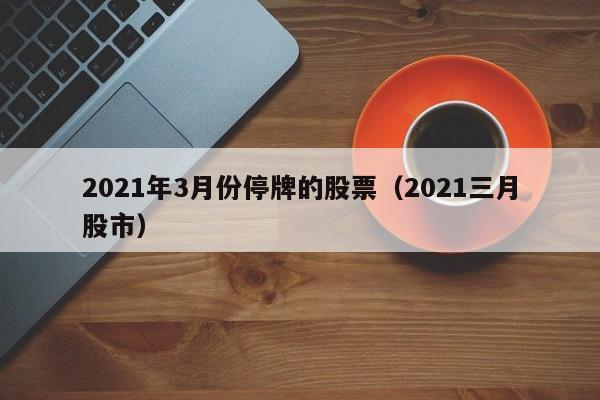 2021年3月份停牌的股票（2021三月股市）