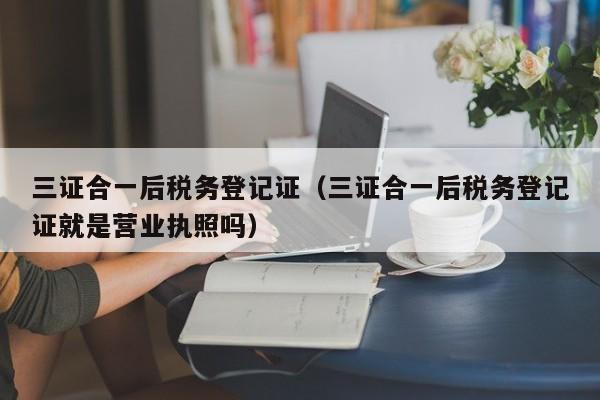 三证合一后税务登记证（三证合一后税务登记证就是营业执照吗）