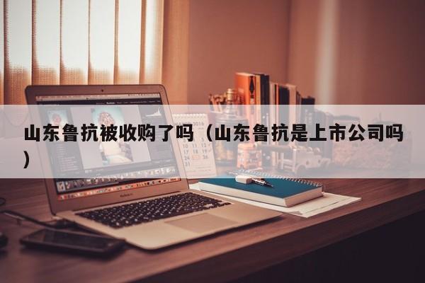 山东鲁抗被收购了吗（山东鲁抗是上市公司吗）