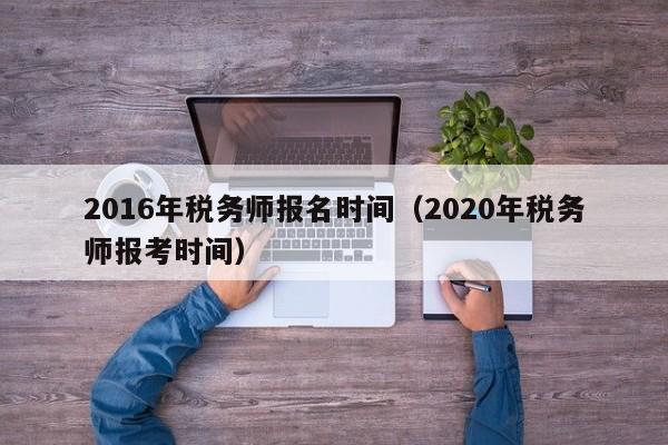 2016年税务师报名时间（2020年税务师报考时间）