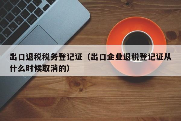 出口退税税务登记证（出口企业退税登记证从什么时候取消的）