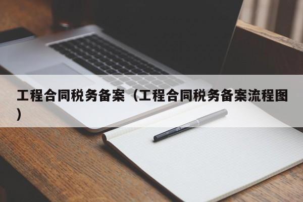 工程合同税务备案（工程合同税务备案流程图）