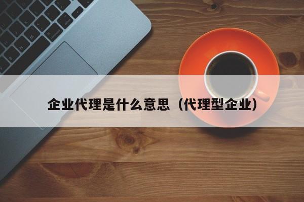 企业代理是什么意思（代理型企业）