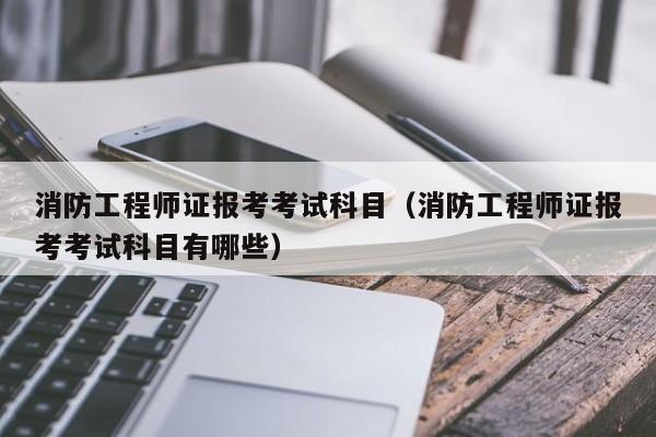 消防工程师证报考考试科目（消防工程师证报考考试科目有哪些）