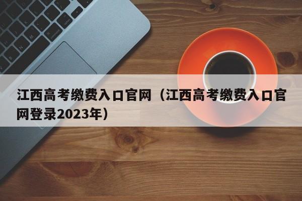 江西高考缴费入口官网（江西高考缴费入口官网登录2023年）