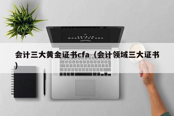 会计三大黄金证书cfa（会计领域三大证书）