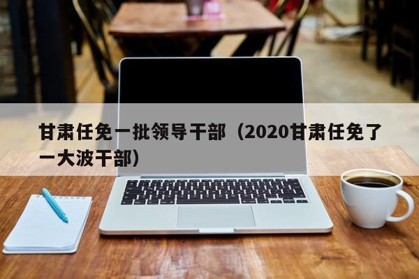 甘肃任免一批领导干部（2020甘肃任免了一大波干部）