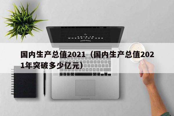 国内生产总值2021（国内生产总值2021年突破多少亿元）