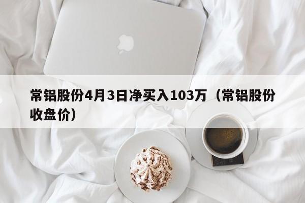 常铝股份4月3日净买入103万（常铝股份收盘价）