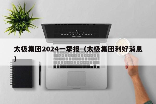 太极集团2024一季报（太极集团利好消息）