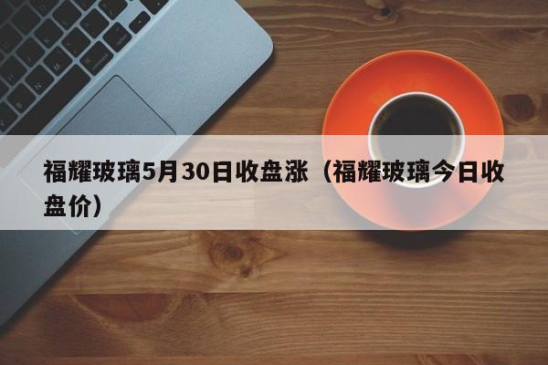 福耀玻璃5月30日收盘涨（福耀玻璃今日收盘价）