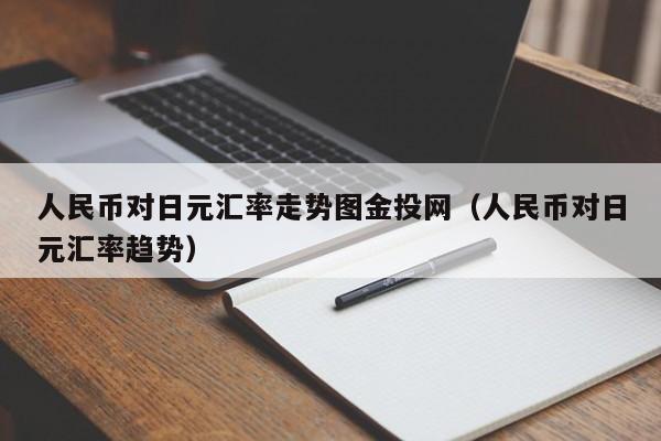 人民币对日元汇率走势图金投网（人民币对日元汇率趋势）