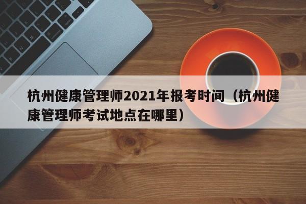 杭州健康管理师2021年报考时间（杭州健康管理师考试地点在哪里）