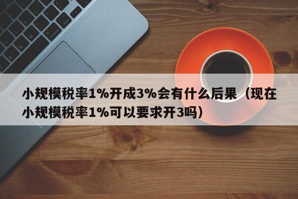 小规模税率1%开成3%会有什么后果（现在小规模税率1%可以要求开3吗）