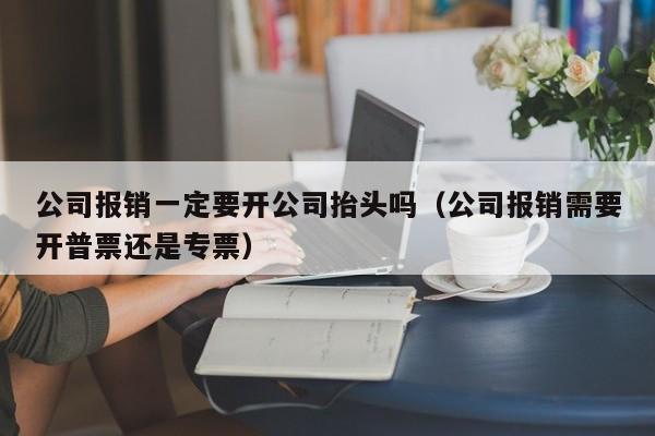 公司报销一定要开公司抬头吗（公司报销需要开普票还是专票）