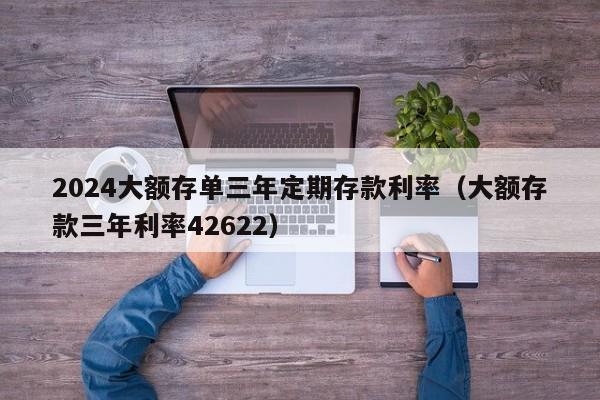 2024大额存单三年定期存款利率（大额存款三年利率42622）