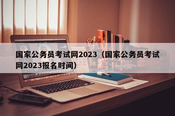 国家公务员考试网2023（国家公务员考试网2023报名时间）