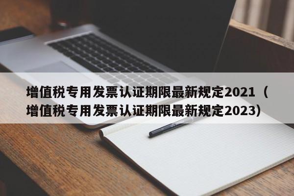 增值税专用发票认证期限最新规定2021（增值税专用发票认证期限最新规定2023）